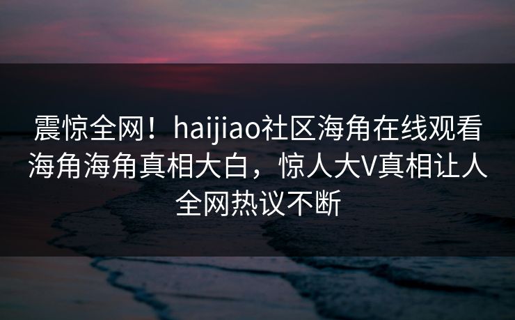 震惊全网！haijiao社区海角在线观看海角海角真相大白，惊人大V真相让人全网热议不断