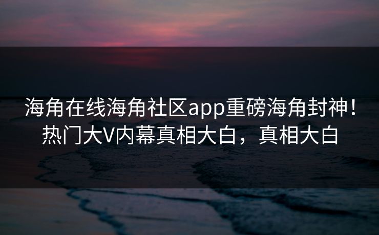 海角在线海角社区app重磅海角封神！热门大V内幕真相大白，真相大白