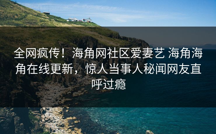 全网疯传！海角网社区爱妻艺 海角海角在线更新，惊人当事人秘闻网友直呼过瘾