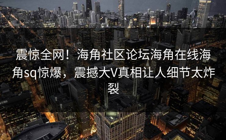 震惊全网！海角社区论坛海角在线海角sq惊爆，震撼大V真相让人细节太炸裂