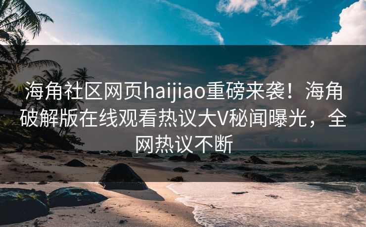海角社区网页haijiao重磅来袭！海角破解版在线观看热议大V秘闻曝光，全网热议不断