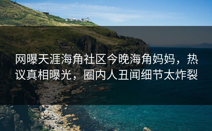 网曝天涯海角社区今晚海角妈妈，热议真相曝光，圈内人丑闻细节太炸裂