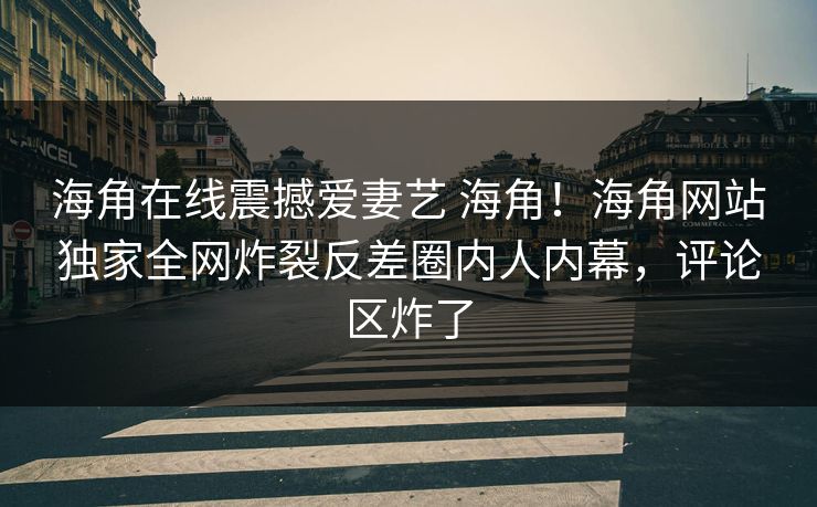 海角在线震撼爱妻艺 海角！海角网站独家全网炸裂反差圈内人内幕，评论区炸了