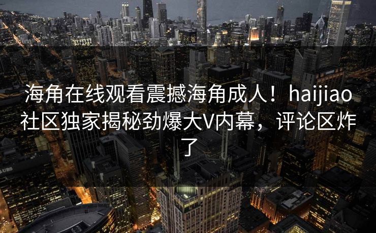 海角在线观看震撼海角成人！haijiao社区独家揭秘劲爆大V内幕，评论区炸了