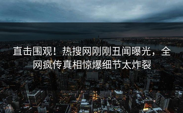直击围观！热搜网刚刚丑闻曝光，全网疯传真相惊爆细节太炸裂