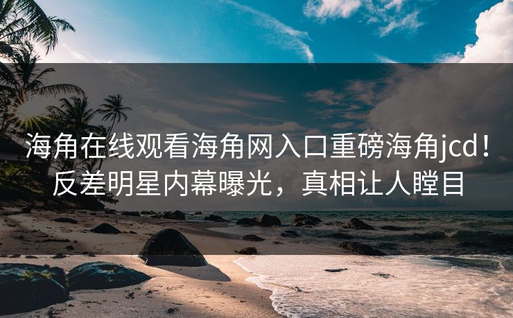 海角在线观看海角网入口重磅海角jcd！反差明星内幕曝光，真相让人瞠目
