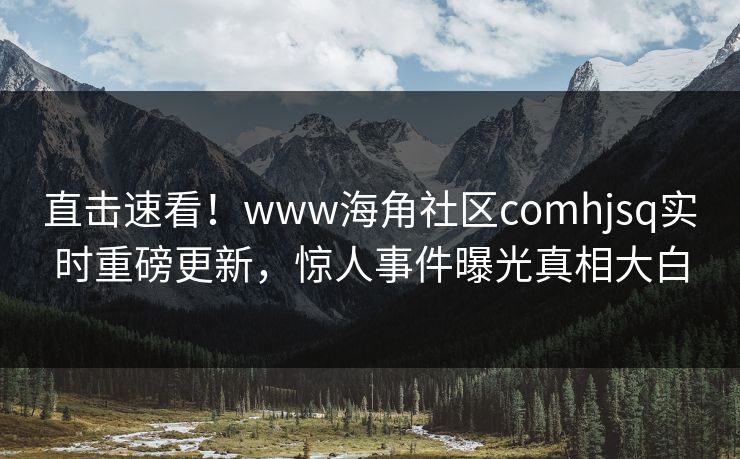 直击速看！www海角社区comhjsq实时重磅更新，惊人事件曝光真相大白
