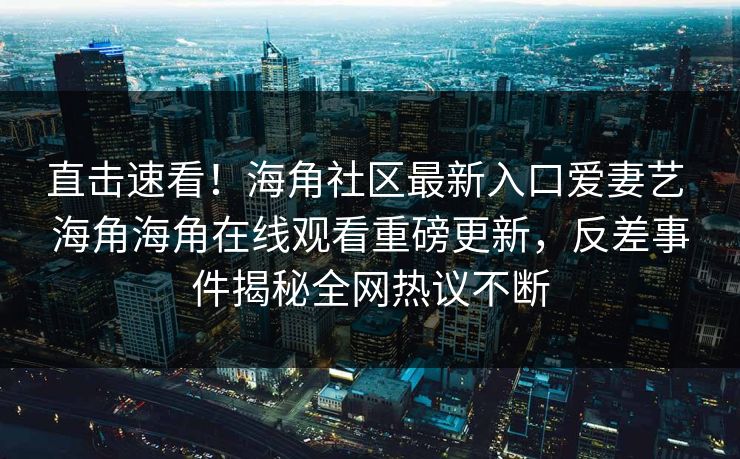 直击速看！海角社区最新入口爱妻艺 海角海角在线观看重磅更新，反差事件揭秘全网热议不断