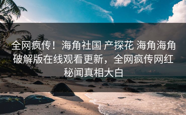 全网疯传！海角社国 产探花 海角海角破解版在线观看更新，全网疯传网红秘闻真相大白