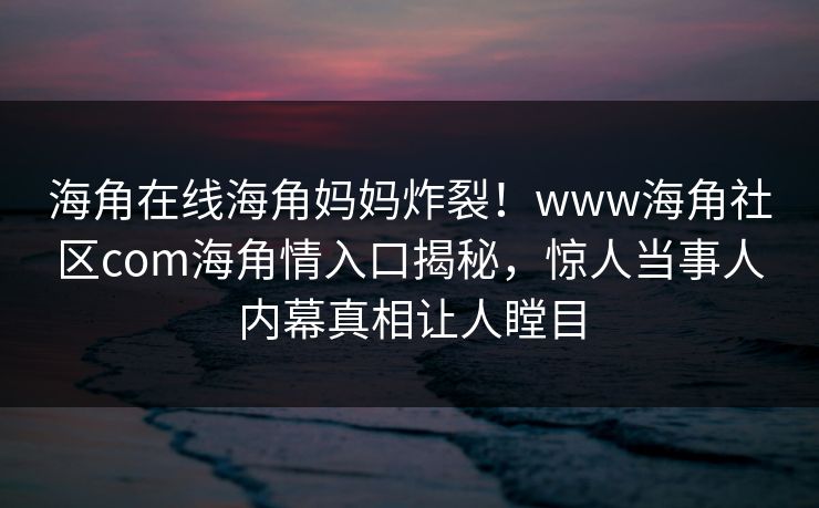 海角在线海角妈妈炸裂！www海角社区com海角情入口揭秘，惊人当事人内幕真相让人瞠目