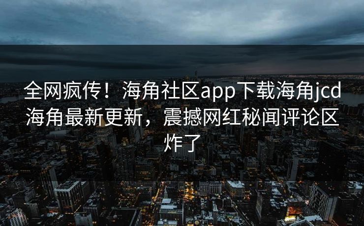 全网疯传！海角社区app下载海角jcd海角最新更新，震撼网红秘闻评论区炸了