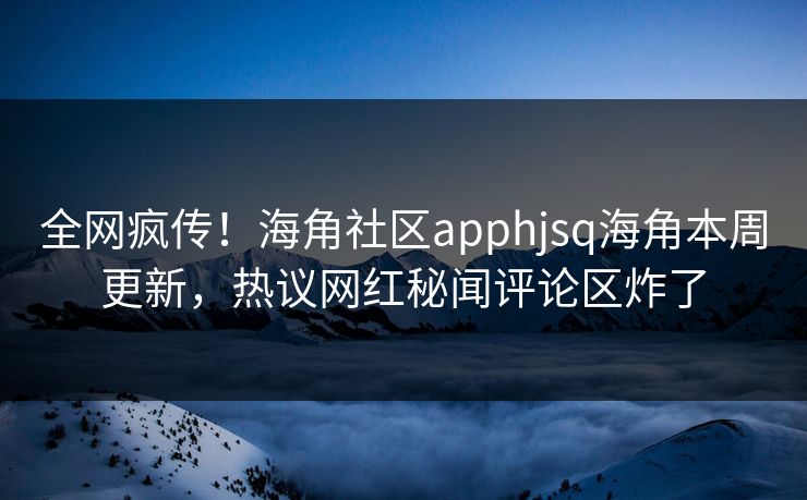 全网疯传！海角社区apphjsq海角本周更新，热议网红秘闻评论区炸了