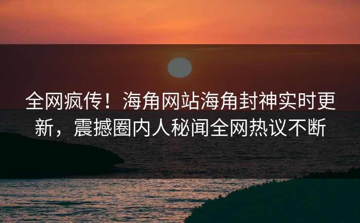 全网疯传！海角网站海角封神实时更新，震撼圈内人秘闻全网热议不断