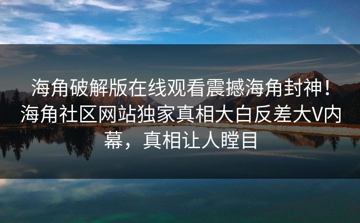 海角破解版在线观看震撼海角封神！海角社区网站独家真相大白反差大V内幕，真相让人瞠目