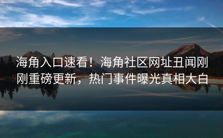 海角入口速看！海角社区网址丑闻刚刚重磅更新，热门事件曝光真相大白
