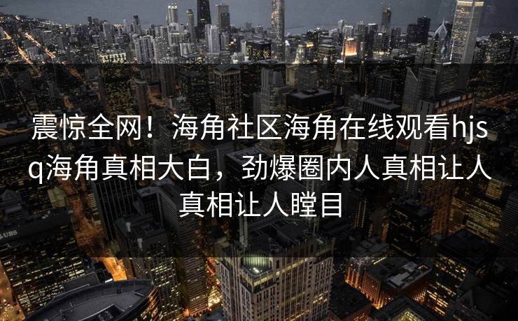 震惊全网！海角社区海角在线观看hjsq海角真相大白，劲爆圈内人真相让人真相让人瞠目