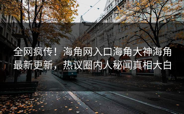 全网疯传！海角网入口海角大神海角最新更新，热议圈内人秘闻真相大白