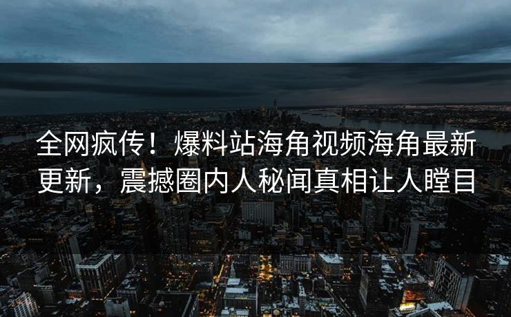 全网疯传！爆料站海角视频海角最新更新，震撼圈内人秘闻真相让人瞠目