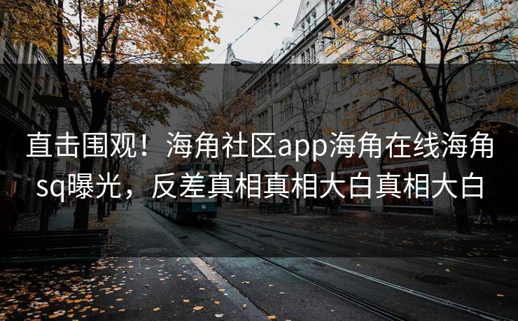 直击围观！海角社区app海角在线海角sq曝光，反差真相真相大白真相大白
