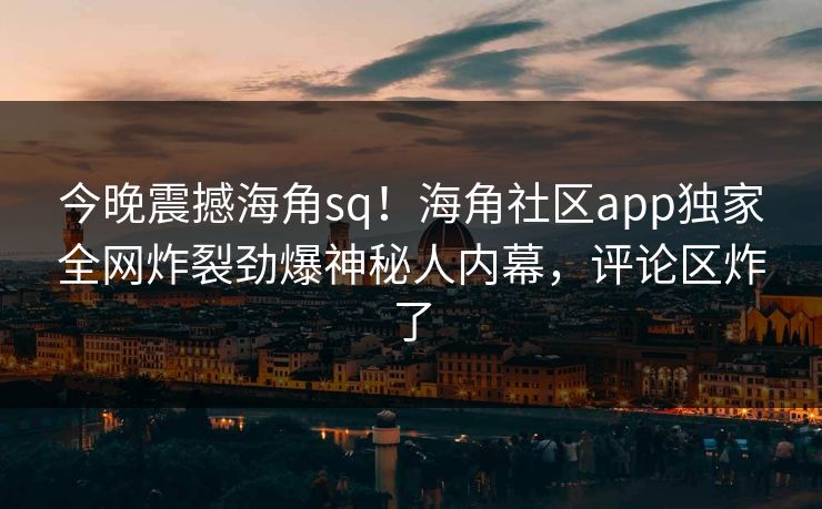 今晚震撼海角sq！海角社区app独家全网炸裂劲爆神秘人内幕，评论区炸了