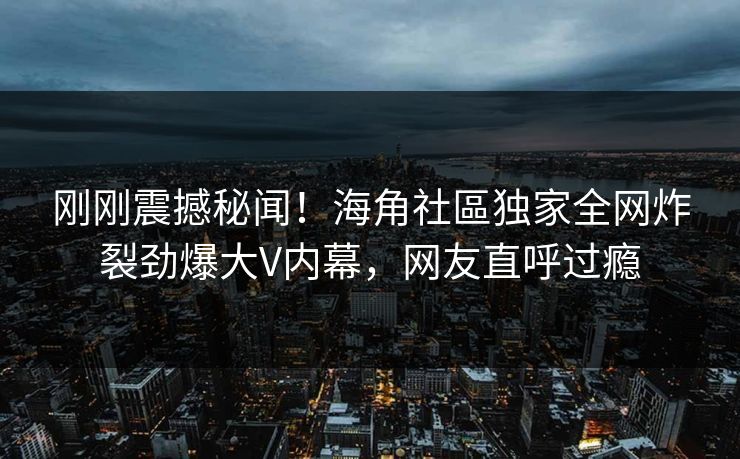 刚刚震撼秘闻！海角社區独家全网炸裂劲爆大V内幕，网友直呼过瘾