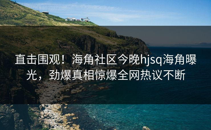 直击围观！海角社区今晚hjsq海角曝光，劲爆真相惊爆全网热议不断