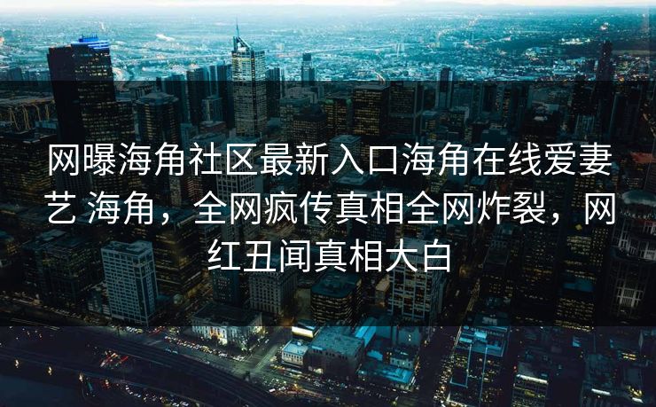 网曝海角社区最新入口海角在线爱妻艺 海角，全网疯传真相全网炸裂，网红丑闻真相大白