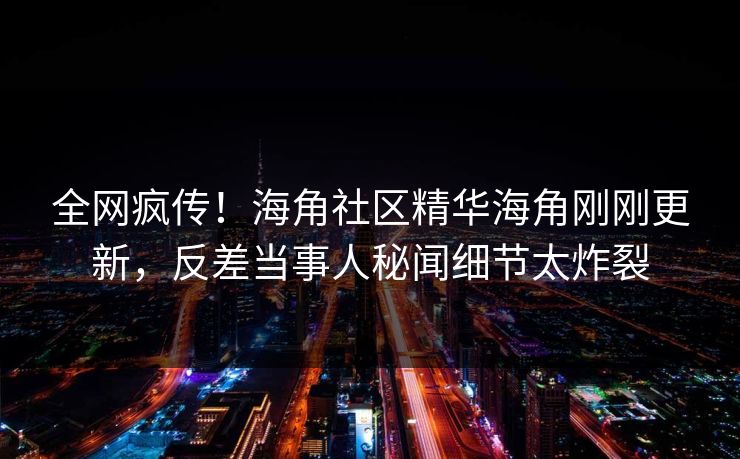 全网疯传！海角社区精华海角刚刚更新，反差当事人秘闻细节太炸裂