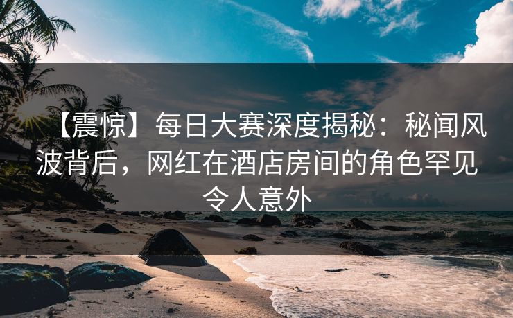 【震惊】每日大赛深度揭秘：秘闻风波背后，网红在酒店房间的角色罕见令人意外