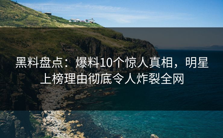 黑料盘点：爆料10个惊人真相，明星上榜理由彻底令人炸裂全网