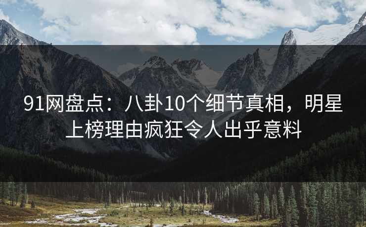 91网盘点：八卦10个细节真相，明星上榜理由疯狂令人出乎意料