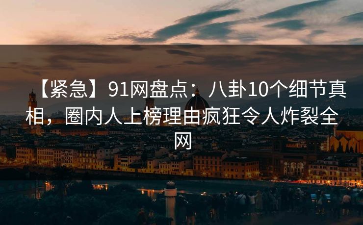 【紧急】91网盘点：八卦10个细节真相，圈内人上榜理由疯狂令人炸裂全网