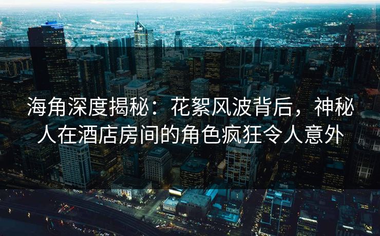 海角深度揭秘：花絮风波背后，神秘人在酒店房间的角色疯狂令人意外