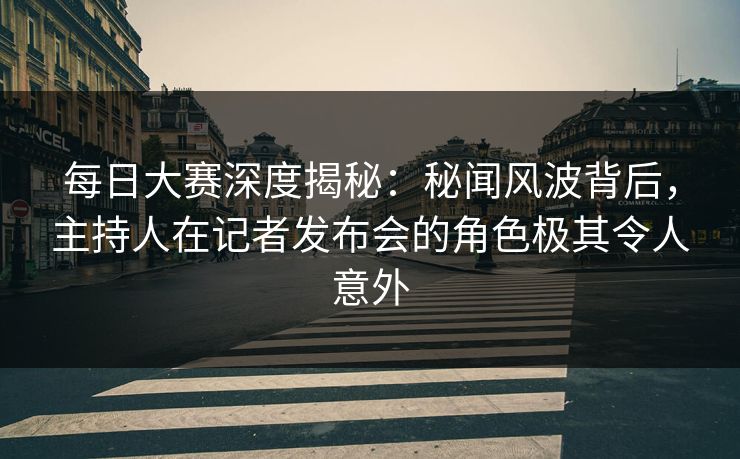 每日大赛深度揭秘：秘闻风波背后，主持人在记者发布会的角色极其令人意外