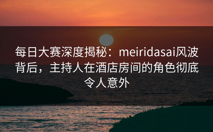每日大赛深度揭秘：meiridasai风波背后，主持人在酒店房间的角色彻底令人意外