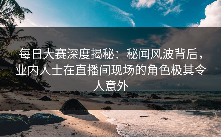 每日大赛深度揭秘：秘闻风波背后，业内人士在直播间现场的角色极其令人意外