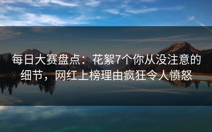 每日大赛盘点：花絮7个你从没注意的细节，网红上榜理由疯狂令人愤怒