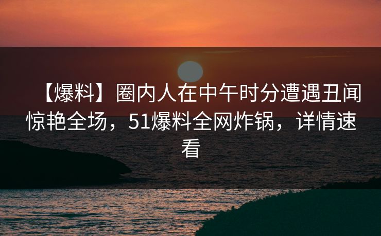 【爆料】圈内人在中午时分遭遇丑闻惊艳全场，51爆料全网炸锅，详情速看