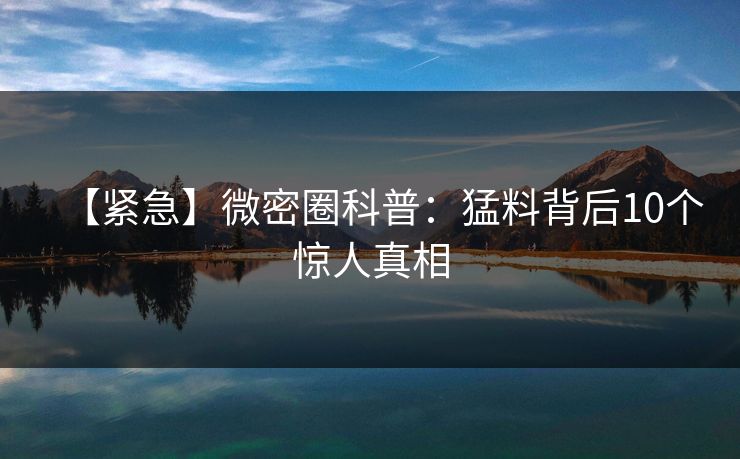【紧急】微密圈科普：猛料背后10个惊人真相