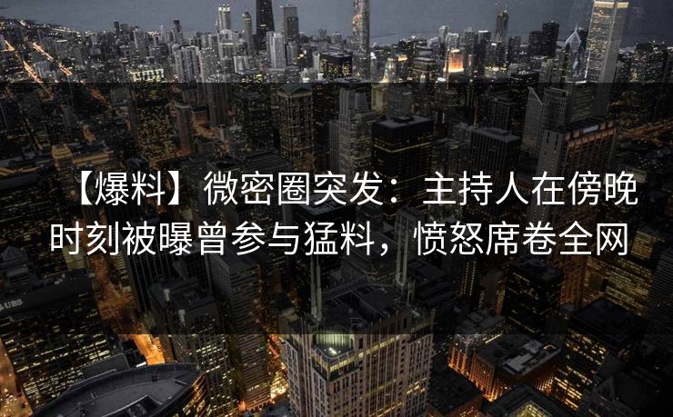 【爆料】微密圈突发：主持人在傍晚时刻被曝曾参与猛料，愤怒席卷全网