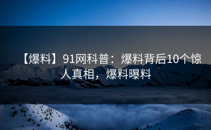 【爆料】91网科普：爆料背后10个惊人真相，爆料曝料