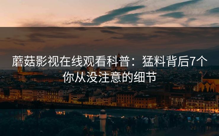 蘑菇影视在线观看科普:猛料背后7个你从没注意的细节 蘑菇影视在线观看科普:猛料背后7个你从没注意的细节