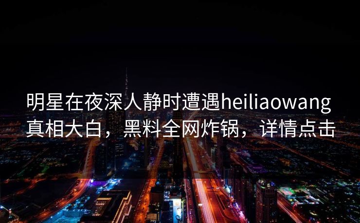 明星在夜深人静时遭遇heiliaowang 真相大白，黑料全网炸锅，详情点击