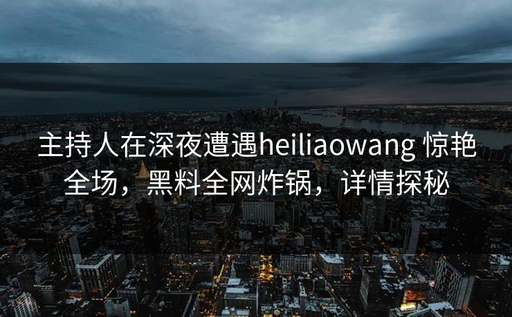 主持人在深夜遭遇heiliaowang 惊艳全场，黑料全网炸锅，详情探秘