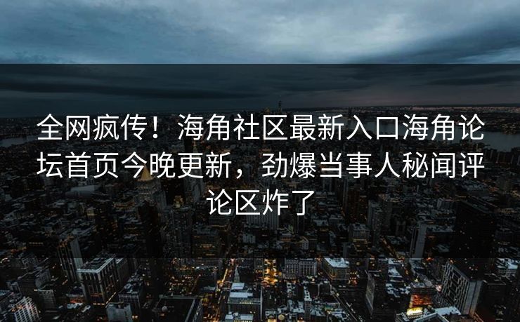 全网疯传！海角社区最新入口海角论坛首页今晚更新，劲爆当事人秘闻评论区炸了