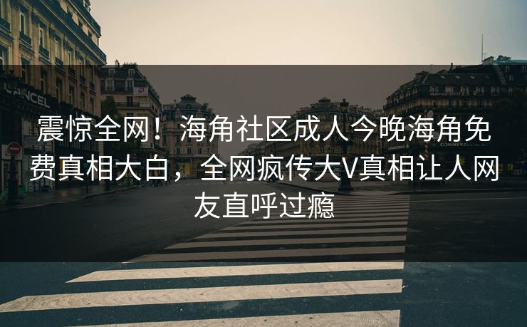 震惊全网！海角社区成人今晚海角免费真相大白，全网疯传大V真相让人网友直呼过瘾