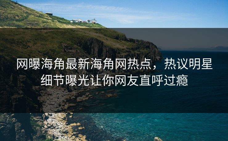 网曝海角最新海角网热点,热议明星细节曝光让你网友直呼过瘾
