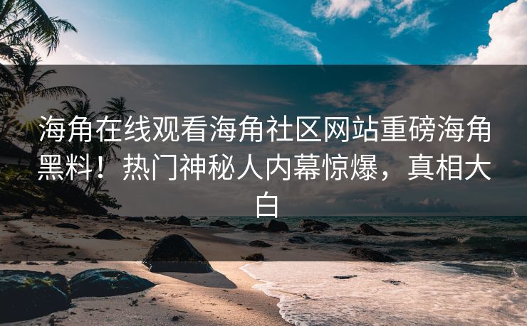 海角在线观看海角社区网站重磅海角黑料！热门神秘人内幕惊爆，真相大白