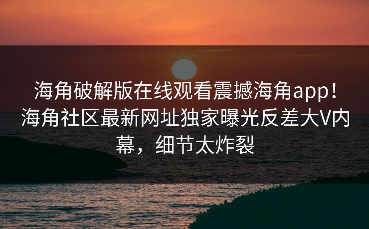 海角破解版在线观看震撼海角app！海角社区最新网址独家曝光反差大V内幕，细节太炸裂