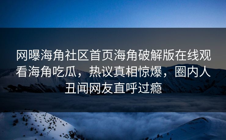 网曝海角社区首页海角破解版在线观看海角吃瓜，热议真相惊爆，圈内人丑闻网友直呼过瘾